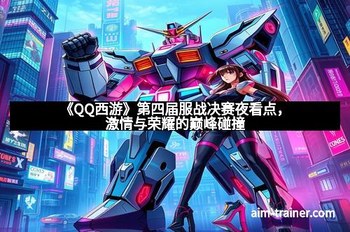 《QQ西游》第四届服战决赛夜看点，激情与荣耀的巅峰碰撞