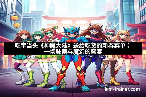 吃字当头《神魔大陆》送给吃货的新春菜单：一场味蕾与魔幻的盛宴